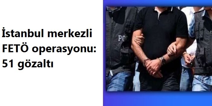 İstanbul merkezli FETÖ operasyonu: 51 gözaltı