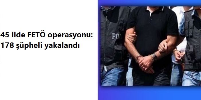 45 ilde FETÖ operasyonu: 178 şüpheli yakalandı