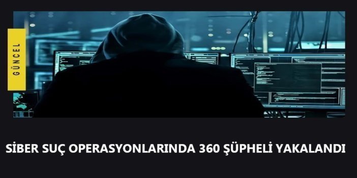 Siber suç operasyonlarında 360 şüpheli yakalandı