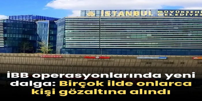 İBB'ye yeni dalga operasyon: 6 ilde 57 gözaltı