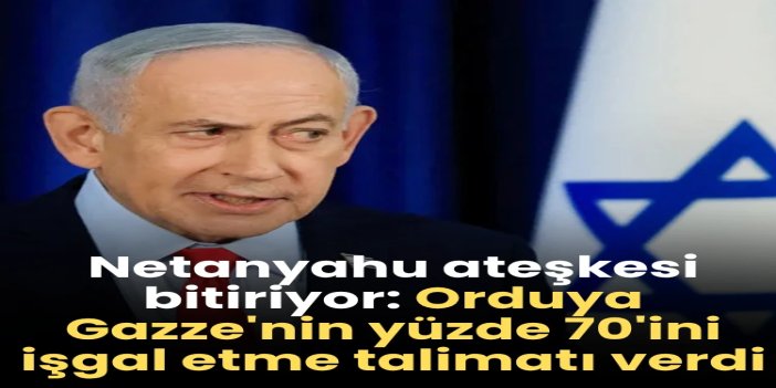 Netanyahu ateşkesi bitiriyor: Orduya Gazze'nin yüzde 70'ini işgal etme talimatı verdi