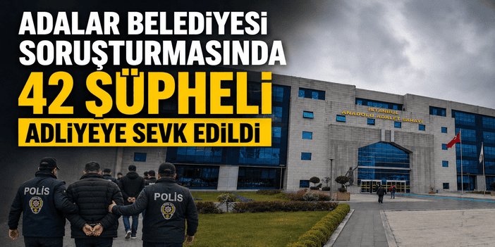 Adalar Belediyesi soruşturmasında 42 şüpheli adliyeye sevk edildi