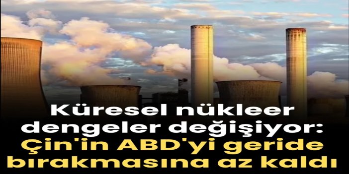 Küresel nükleer dengeler değişiyor: Çin'in ABD'yi geride bırakmasına az kala