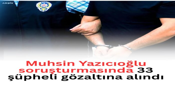 Muhsin Yazıcıoğlu soruşturmasında 33 şüpheli gözaltına alındı