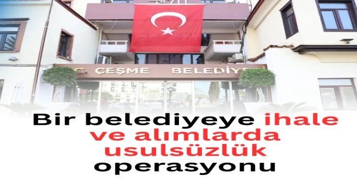 İzmir Çeşme Belediyesi'ne ihale ve alımlarda usulsüzlük operasyonu