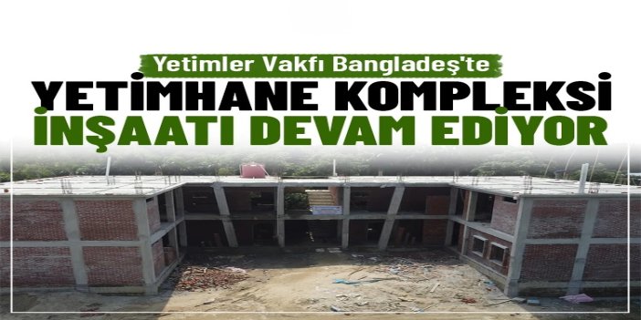 Yetimler Vakfı'nın Bangladeş'te Yetimhane Kompleksi inşaatı devam ediyor